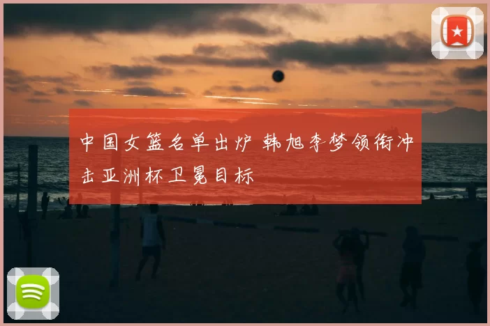 中国女篮名单出炉 韩旭李梦领衔冲击亚洲杯卫冕目标