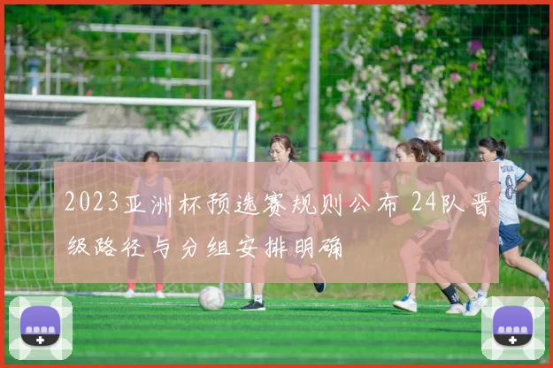 2023亚洲杯预选赛规则公布 24队晋级路径与分组安排明确