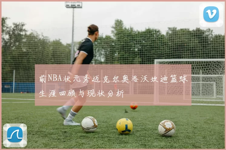 前NBA状元秀迈克尔奥洛沃坎迪篮球生涯回顾与现状分析