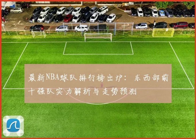 最新NBA球队排行榜出炉:东西部前十强队实力解析与走势预测