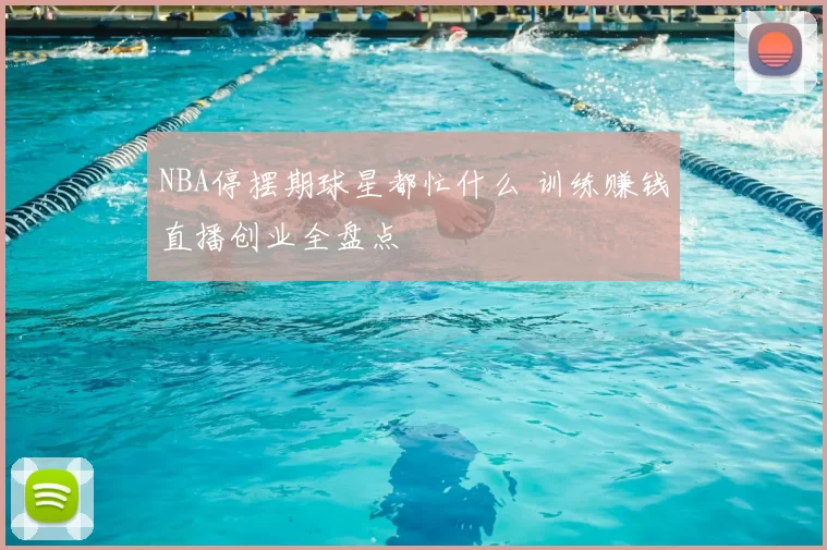 NBA停摆期球星都忙什么 训练赚钱直播创业全盘点