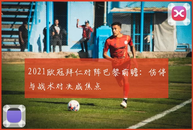 2021欧冠拜仁对阵巴黎前瞻：伤停与战术对决成焦点
