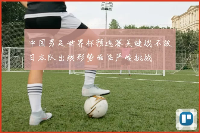中国男足世界杯预选赛关键战不敌日本队出线形势面临严峻挑战