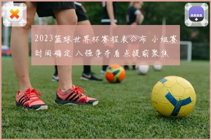 2023篮球世界杯赛程表公布 小组赛时间确定 八强争夺看点提前聚焦