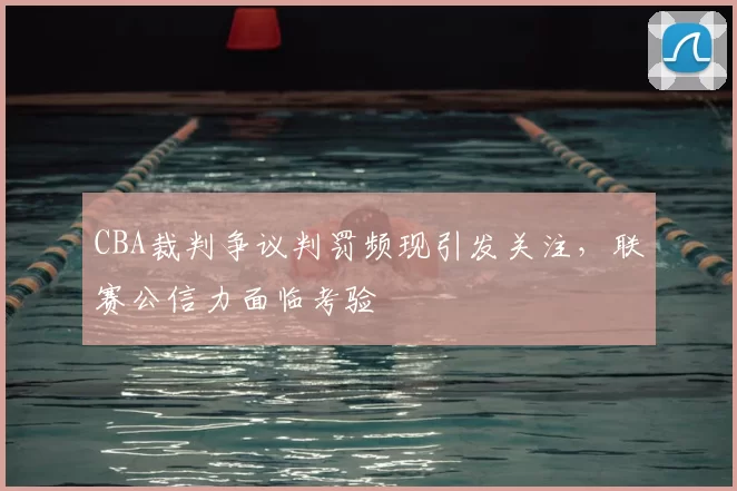 CBA裁判争议判罚频现引发关注,联赛公信力面临考验