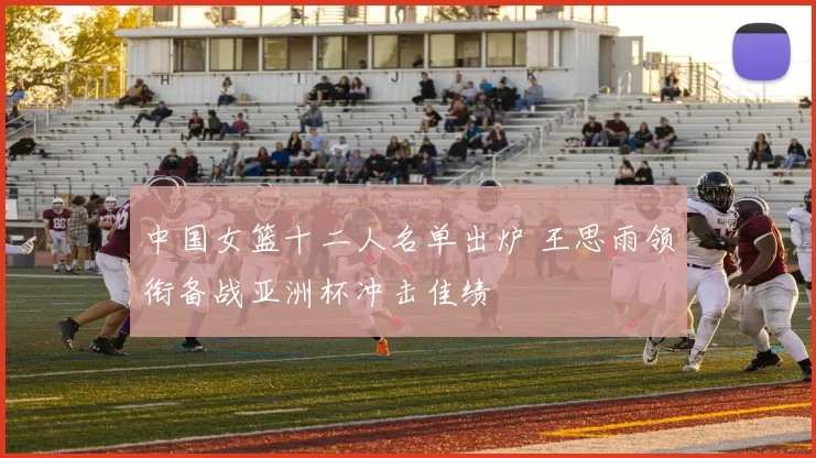 中国女篮十二人名单出炉 王思雨领衔备战亚洲杯冲击佳绩