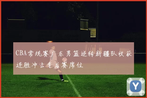 CBA常规赛广东男篮逆转新疆队收获连胜冲击季后赛席位