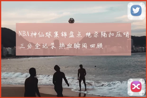 NBA神仙球集锦盘点 绝杀隔扣压哨三分全记录 热血瞬间回顾