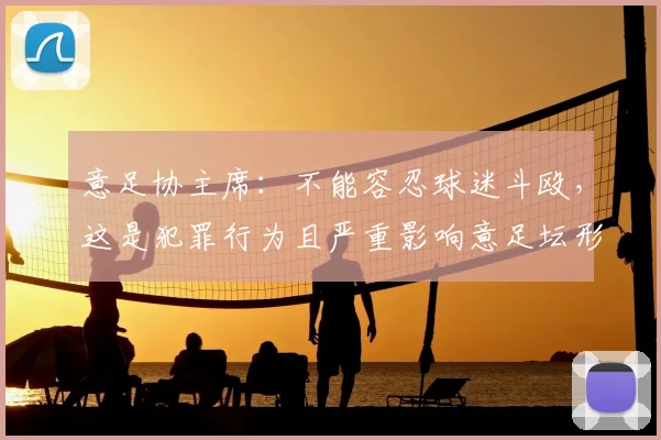 意足协主席：不能容忍球迷斗殴，这是犯罪行为且严重影响意足坛形象