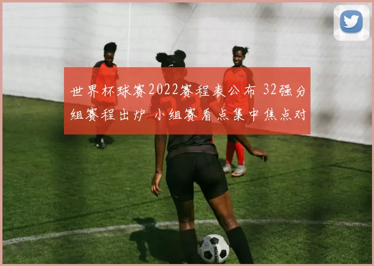 世界杯球赛2022赛程表公布 32强分组赛程出炉 小组赛看点集中焦点对决