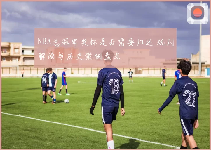 NBA总冠军奖杯是否需要归还 规则解读与历史案例盘点