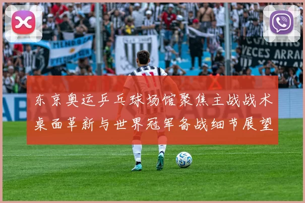 东京奥运乒乓球场馆聚焦主战战术桌面革新与世界冠军备战细节展望