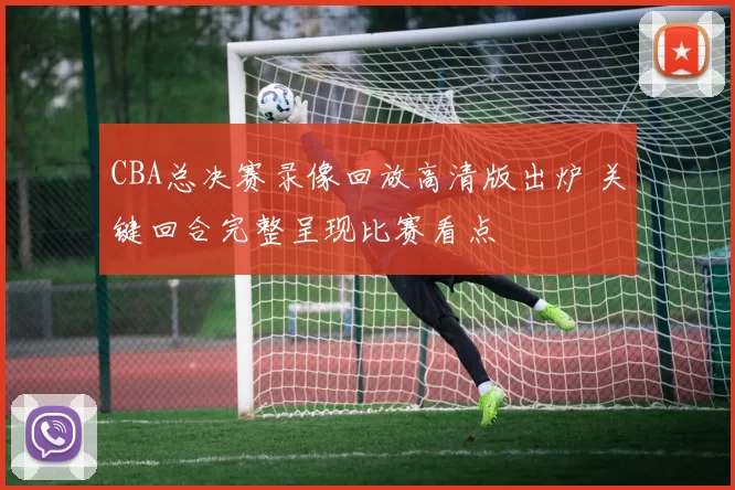 CBA总决赛录像回放高清版出炉 关键回合完整呈现比赛看点