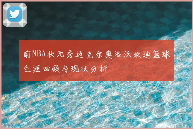 前NBA状元秀迈克尔奥洛沃坎迪篮球生涯回顾与现状分析