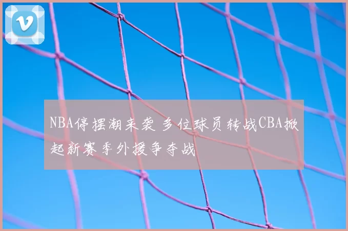 NBA停摆潮来袭 多位球员转战CBA掀起新赛季外援争夺战
