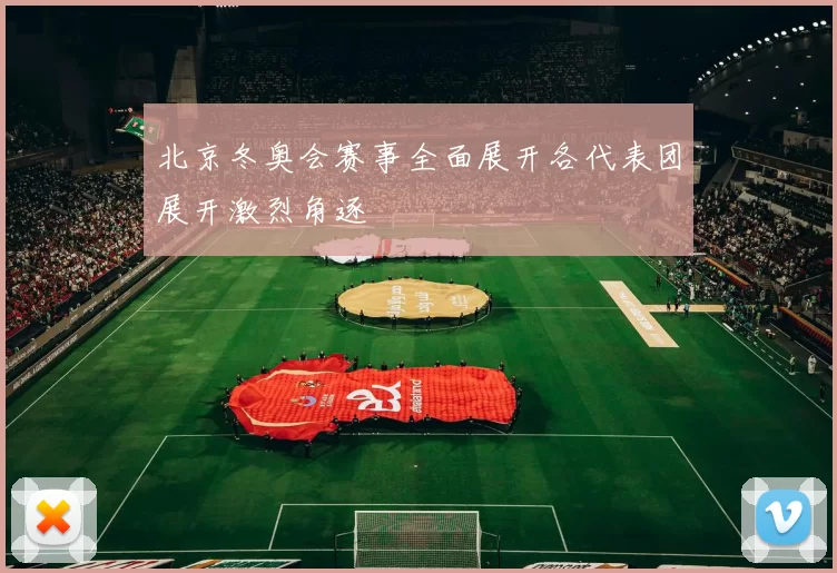 北京冬奥会赛事全面展开各代表团展开激烈角逐