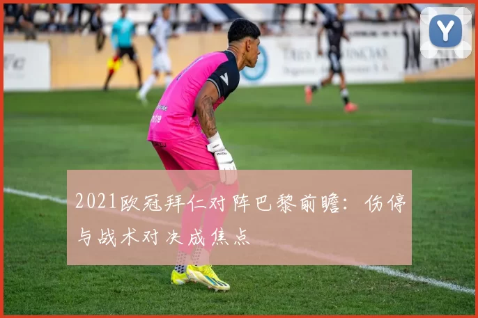 2021欧冠拜仁对阵巴黎前瞻：伤停与战术对决成焦点