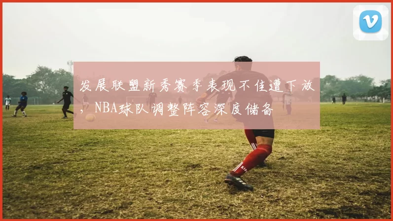 发展联盟新秀赛季表现不佳遭下放,NBA球队调整阵容深度储备