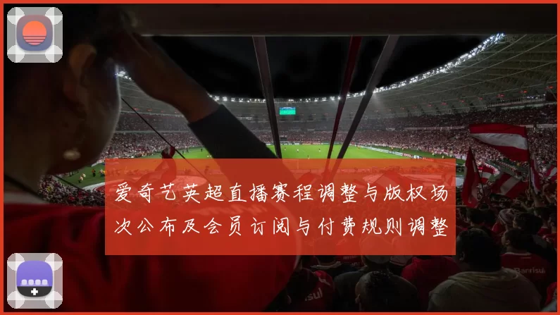 爱奇艺英超直播赛程调整与版权场次公布及会员订阅与付费规则调整