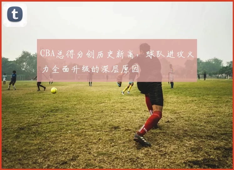 CBA总得分创历史新高，球队进攻火力全面升级的深层原因