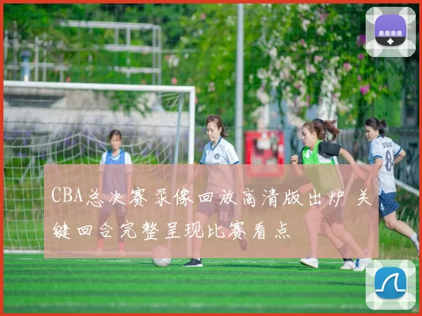 CBA总决赛录像回放高清版出炉 关键回合完整呈现比赛看点