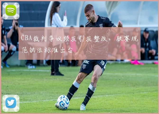 CBA裁判争议频发引发整改,联赛规范执法标准出台