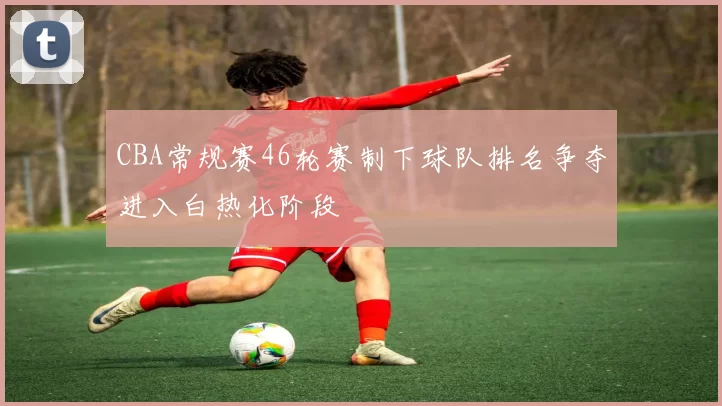 CBA常规赛46轮赛制下球队排名争夺进入白热化阶段