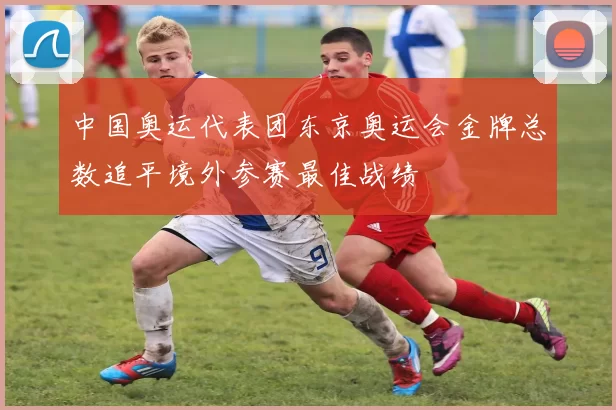 中国奥运代表团东京奥运会金牌总数追平境外参赛最佳战绩