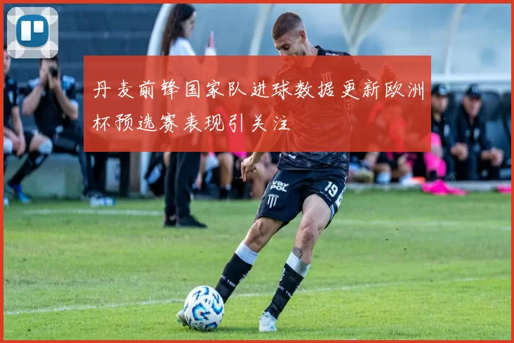 丹麦前锋国家队进球数据更新欧洲杯预选赛表现引关注