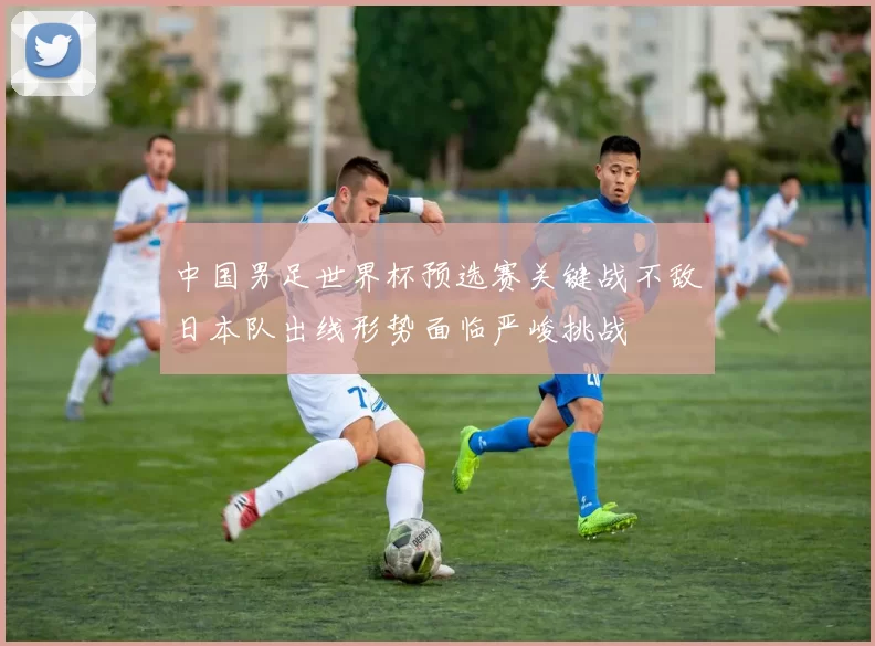 中国男足世界杯预选赛关键战不敌日本队出线形势面临严峻挑战