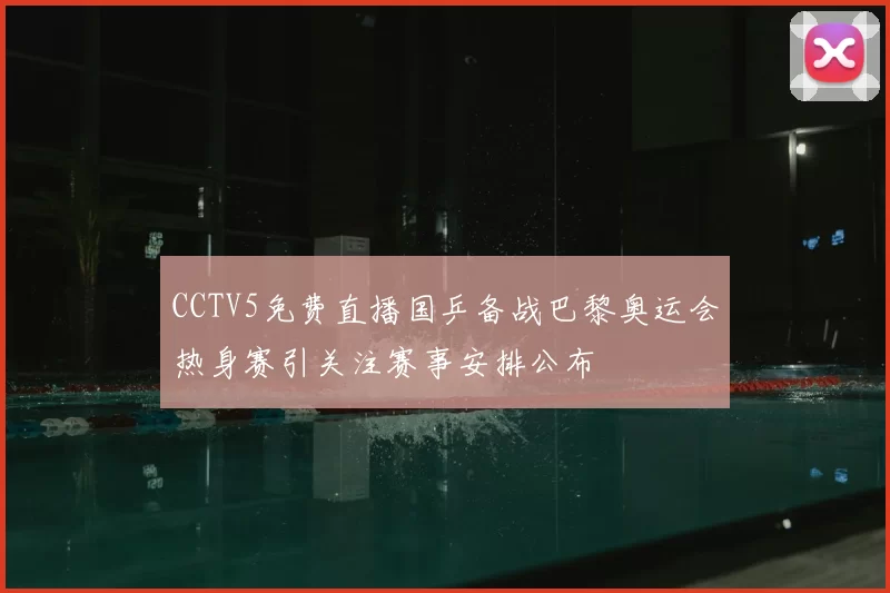 CCTV5免费直播国乒备战巴黎奥运会热身赛引关注赛事安排公布