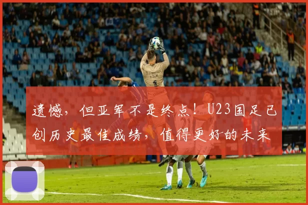 遗憾，但亚军不是终点！U23国足已创历史最佳成绩，值得更好的未来