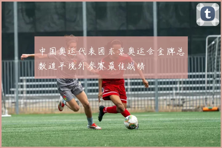 中国奥运代表团东京奥运会金牌总数追平境外参赛最佳战绩