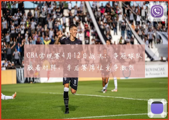 CBA常规赛4月12日战况:争冠球队胶着对阵,季后赛席位竞争激烈