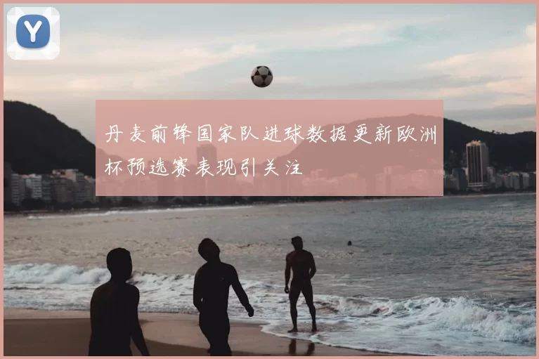 丹麦前锋国家队进球数据更新欧洲杯预选赛表现引关注