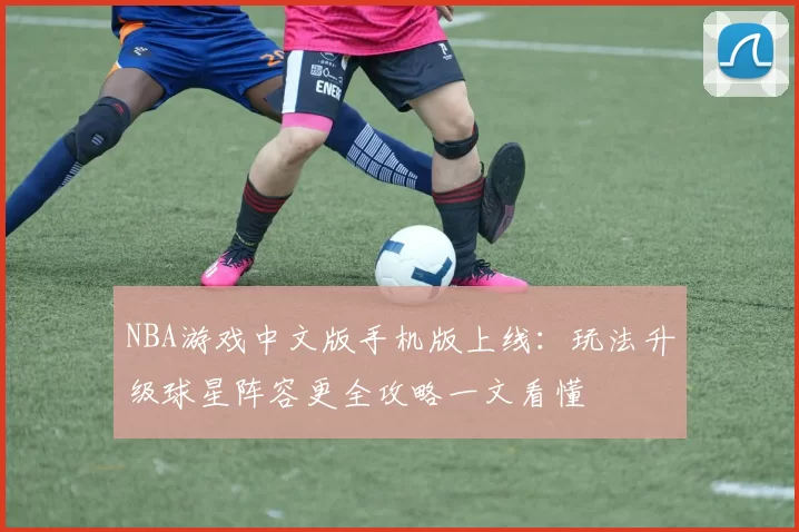 NBA游戏中文版手机版上线：玩法升级球星阵容更全攻略一文看懂