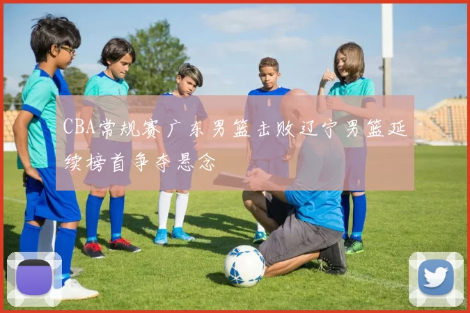 CBA常规赛广东男篮击败辽宁男篮延续榜首争夺悬念