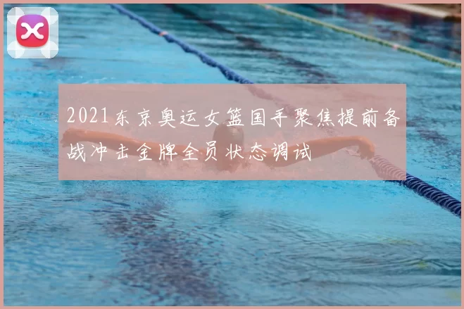 2021东京奥运女篮国手聚焦提前备战冲击金牌全员状态调试