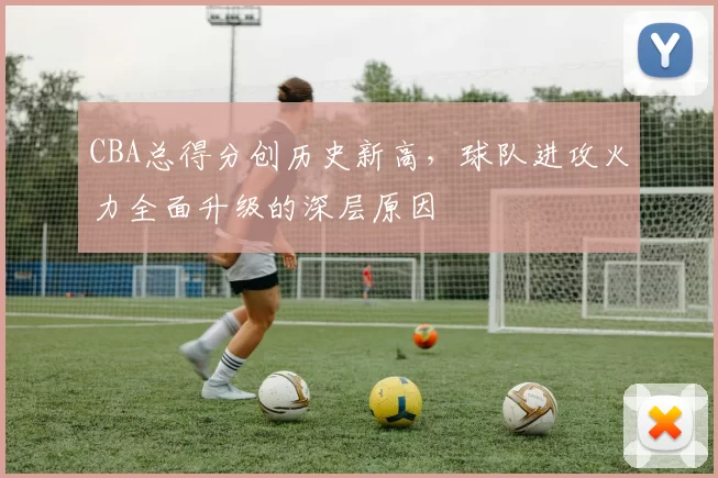 CBA总得分创历史新高，球队进攻火力全面升级的深层原因