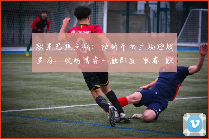 欧罗巴焦点战:帕纳辛纳主场迎战罗马,攻防博弈一触即发_联赛_欧洲足联欧洲联赛_欧联