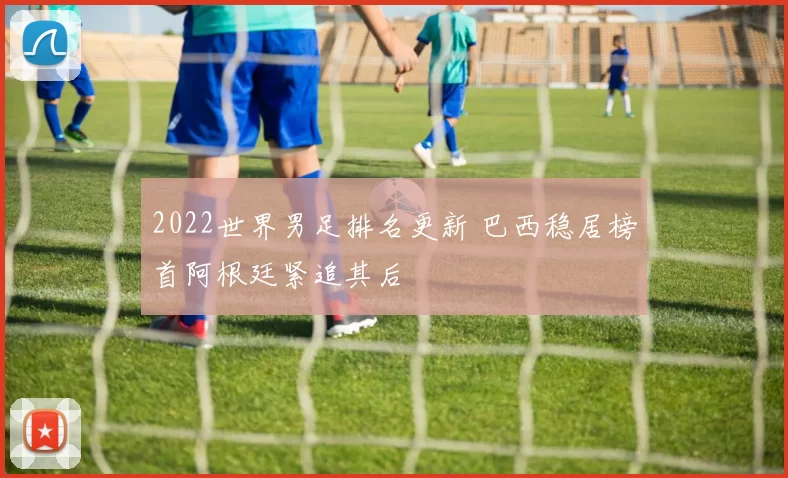 2022世界男足排名更新 巴西稳居榜首阿根廷紧追其后