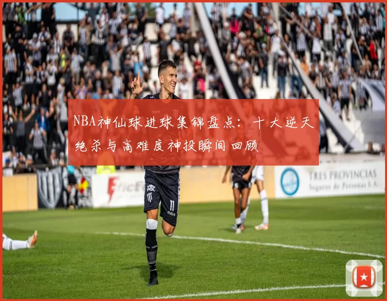 NBA神仙球进球集锦盘点：十大逆天绝杀与高难度神投瞬间回顾