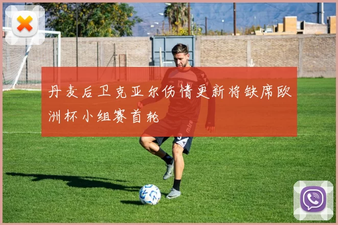 丹麦后卫克亚尔伤情更新将缺席欧洲杯小组赛首轮