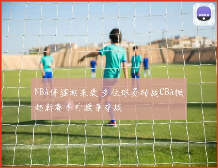 NBA停摆潮来袭 多位球员转战CBA掀起新赛季外援争夺战
