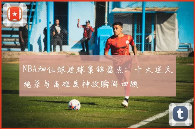 NBA神仙球进球集锦盘点：十大逆天绝杀与高难度神投瞬间回顾