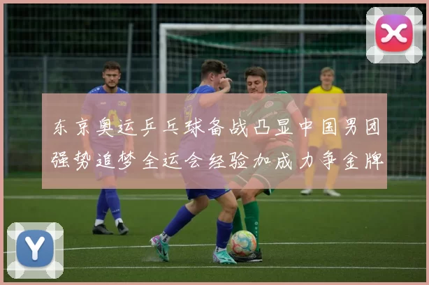 东京奥运乒乓球备战凸显中国男团强势追梦全运会经验加成力争金牌