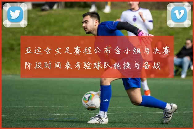 亚运会女足赛程公布含小组与决赛阶段时间表考验球队轮换与备战