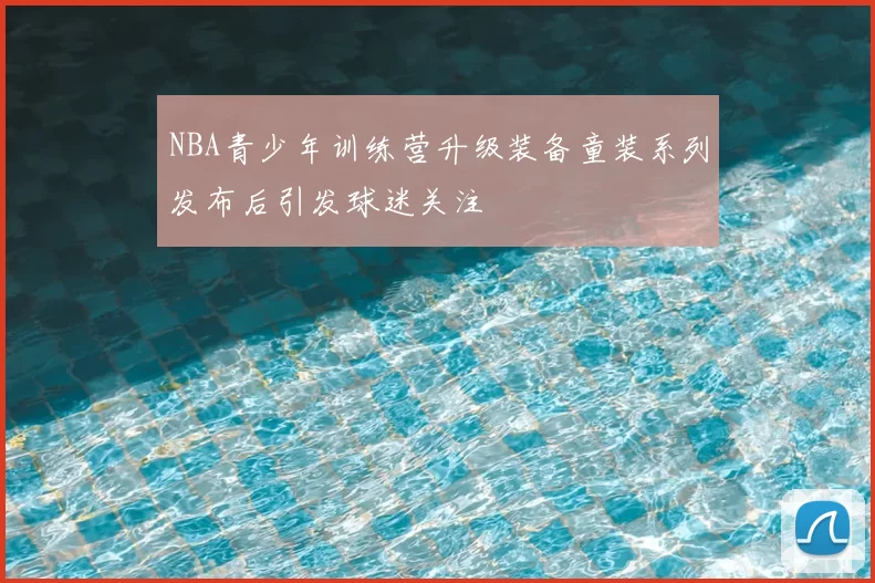 NBA青少年训练营升级装备童装系列发布后引发球迷关注