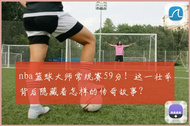 nba篮球大师常规赛59分!这一壮举背后隐藏着怎样的传奇故事?