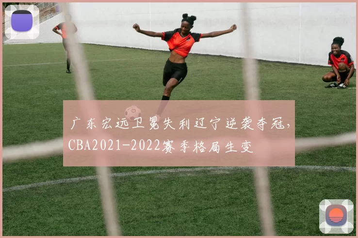 广东宏远卫冕失利辽宁逆袭夺冠，CBA2021-2022赛季格局生变